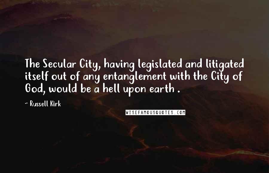 Russell Kirk Quotes: The Secular City, having legislated and litigated itself out of any entanglement with the City of God, would be a hell upon earth .