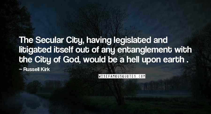 Russell Kirk Quotes: The Secular City, having legislated and litigated itself out of any entanglement with the City of God, would be a hell upon earth .