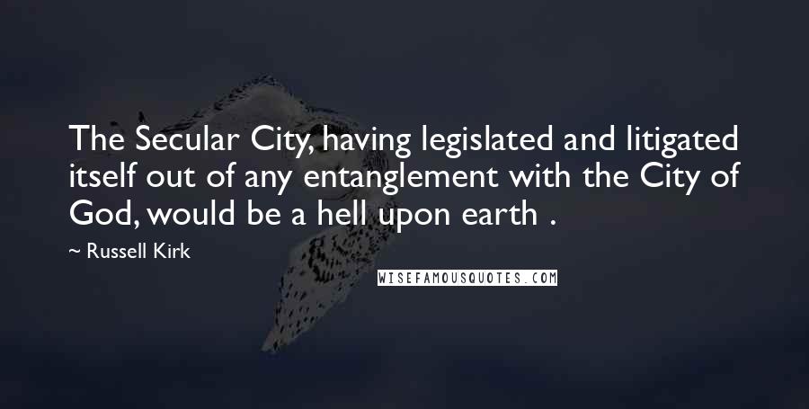 Russell Kirk Quotes: The Secular City, having legislated and litigated itself out of any entanglement with the City of God, would be a hell upon earth .