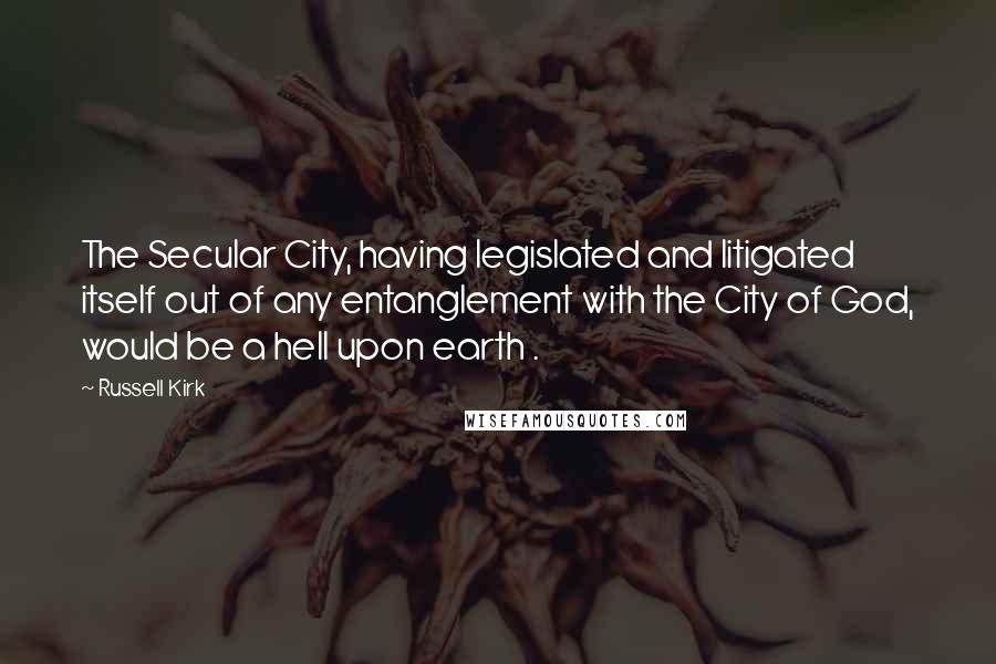 Russell Kirk Quotes: The Secular City, having legislated and litigated itself out of any entanglement with the City of God, would be a hell upon earth .