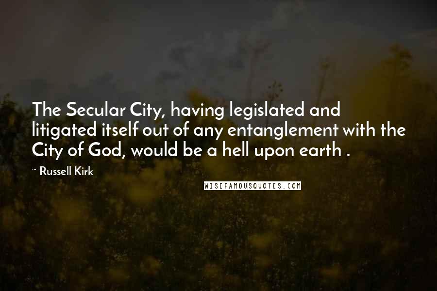 Russell Kirk Quotes: The Secular City, having legislated and litigated itself out of any entanglement with the City of God, would be a hell upon earth .