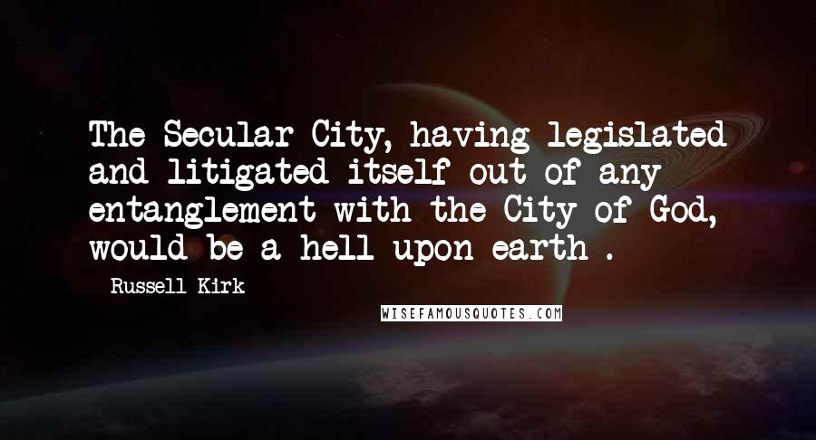 Russell Kirk Quotes: The Secular City, having legislated and litigated itself out of any entanglement with the City of God, would be a hell upon earth .