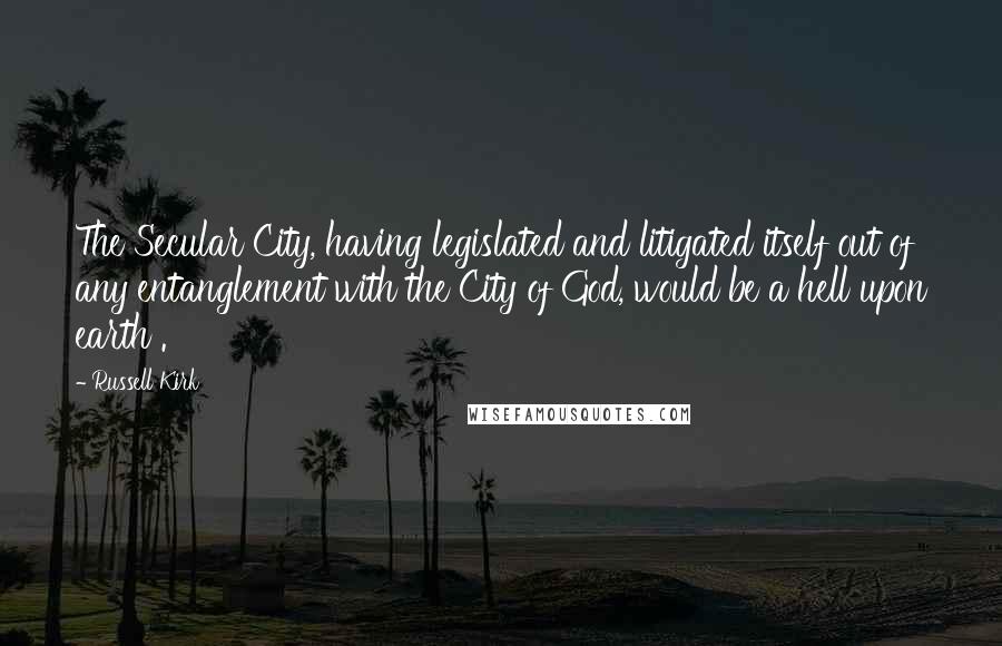 Russell Kirk Quotes: The Secular City, having legislated and litigated itself out of any entanglement with the City of God, would be a hell upon earth .