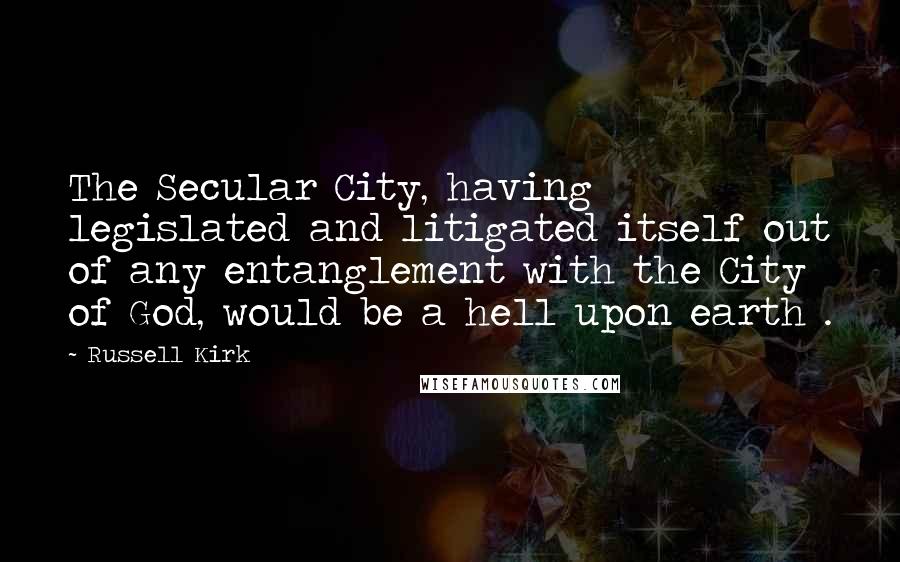 Russell Kirk Quotes: The Secular City, having legislated and litigated itself out of any entanglement with the City of God, would be a hell upon earth .