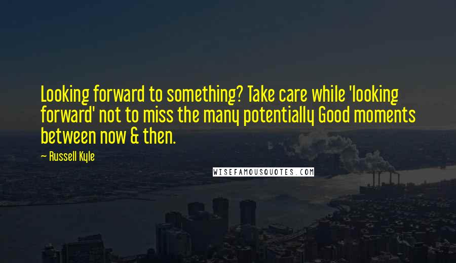 Russell Kyle Quotes: Looking forward to something? Take care while 'looking forward' not to miss the many potentially Good moments between now & then.