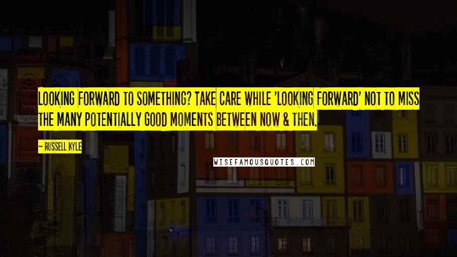 Russell Kyle Quotes: Looking forward to something? Take care while 'looking forward' not to miss the many potentially Good moments between now & then.