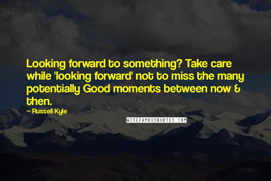 Russell Kyle Quotes: Looking forward to something? Take care while 'looking forward' not to miss the many potentially Good moments between now & then.