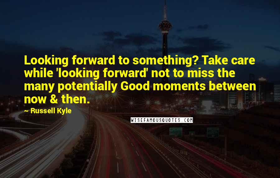 Russell Kyle Quotes: Looking forward to something? Take care while 'looking forward' not to miss the many potentially Good moments between now & then.