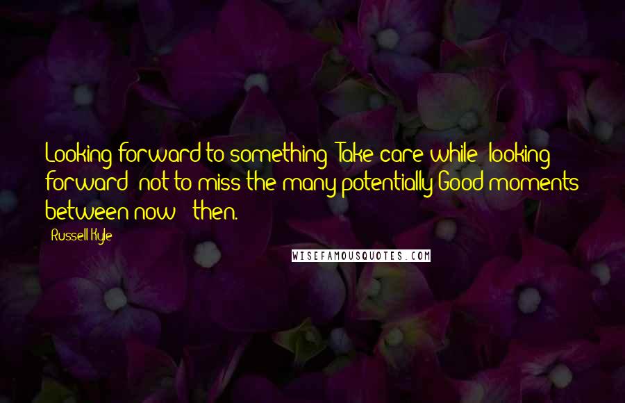 Russell Kyle Quotes: Looking forward to something? Take care while 'looking forward' not to miss the many potentially Good moments between now & then.