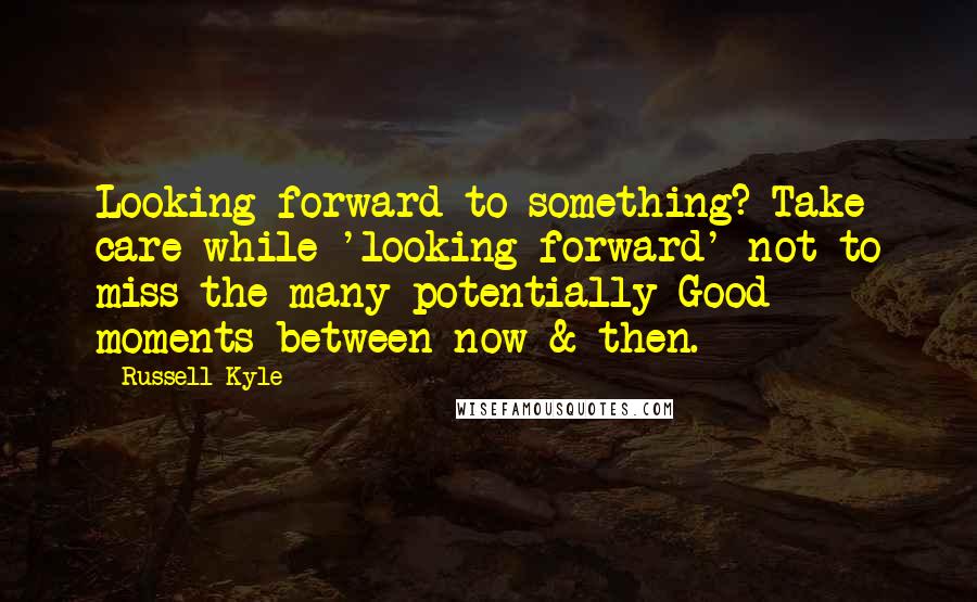 Russell Kyle Quotes: Looking forward to something? Take care while 'looking forward' not to miss the many potentially Good moments between now & then.