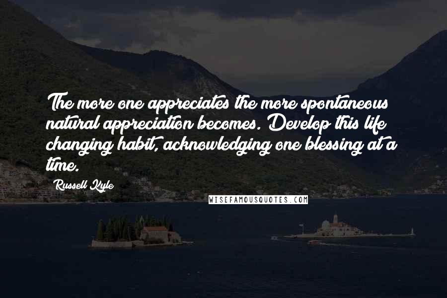 Russell Kyle Quotes: The more one appreciates the more spontaneous & natural appreciation becomes. Develop this life changing habit, acknowledging one blessing at a time.