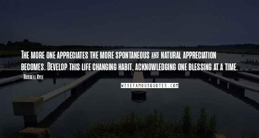 Russell Kyle Quotes: The more one appreciates the more spontaneous & natural appreciation becomes. Develop this life changing habit, acknowledging one blessing at a time.