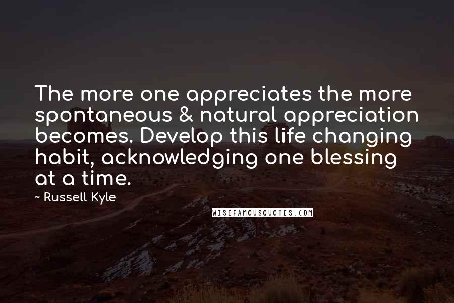 Russell Kyle Quotes: The more one appreciates the more spontaneous & natural appreciation becomes. Develop this life changing habit, acknowledging one blessing at a time.