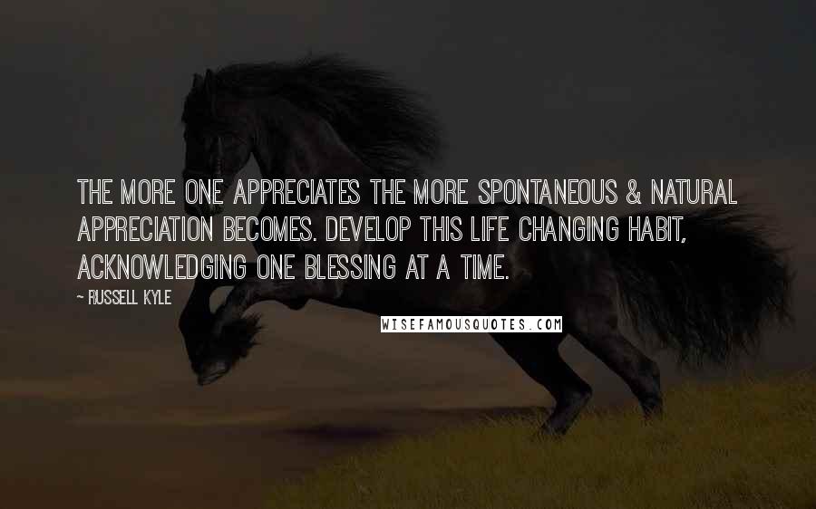 Russell Kyle Quotes: The more one appreciates the more spontaneous & natural appreciation becomes. Develop this life changing habit, acknowledging one blessing at a time.