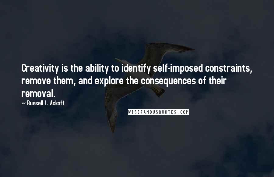 Russell L. Ackoff Quotes: Creativity is the ability to identify self-imposed constraints, remove them, and explore the consequences of their removal.