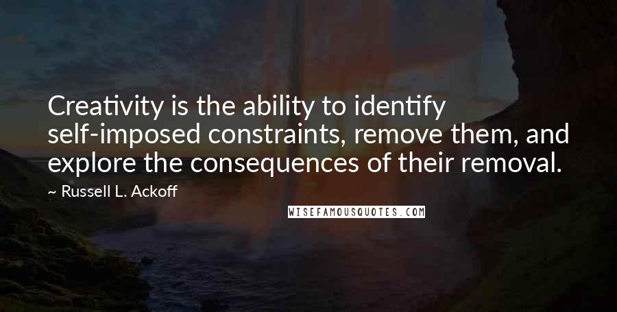 Russell L. Ackoff Quotes: Creativity is the ability to identify self-imposed constraints, remove them, and explore the consequences of their removal.