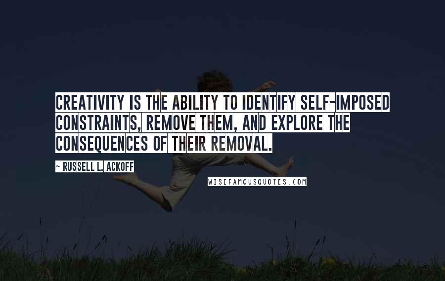 Russell L. Ackoff Quotes: Creativity is the ability to identify self-imposed constraints, remove them, and explore the consequences of their removal.