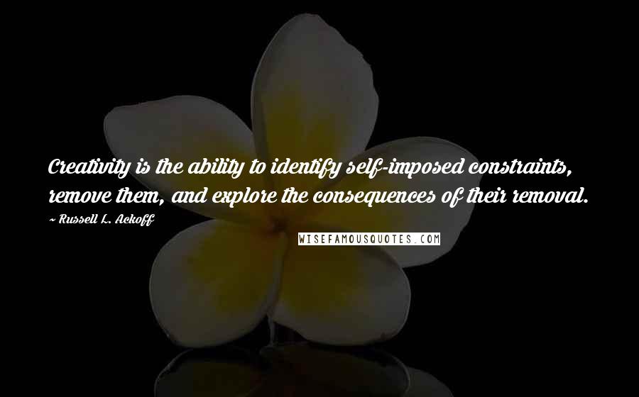 Russell L. Ackoff Quotes: Creativity is the ability to identify self-imposed constraints, remove them, and explore the consequences of their removal.