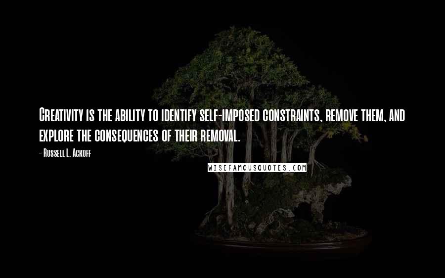 Russell L. Ackoff Quotes: Creativity is the ability to identify self-imposed constraints, remove them, and explore the consequences of their removal.