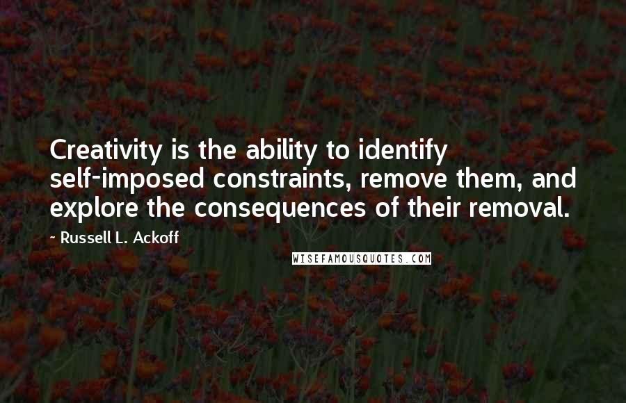 Russell L. Ackoff Quotes: Creativity is the ability to identify self-imposed constraints, remove them, and explore the consequences of their removal.