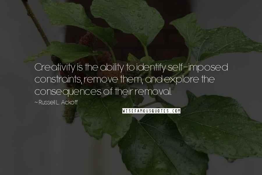 Russell L. Ackoff Quotes: Creativity is the ability to identify self-imposed constraints, remove them, and explore the consequences of their removal.