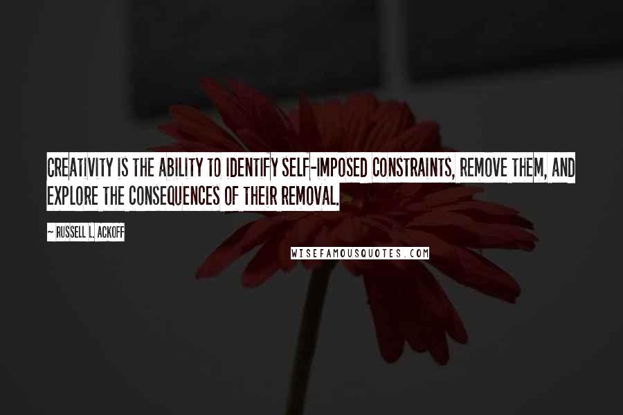 Russell L. Ackoff Quotes: Creativity is the ability to identify self-imposed constraints, remove them, and explore the consequences of their removal.