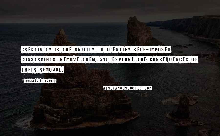 Russell L. Ackoff Quotes: Creativity is the ability to identify self-imposed constraints, remove them, and explore the consequences of their removal.