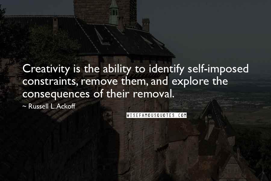 Russell L. Ackoff Quotes: Creativity is the ability to identify self-imposed constraints, remove them, and explore the consequences of their removal.