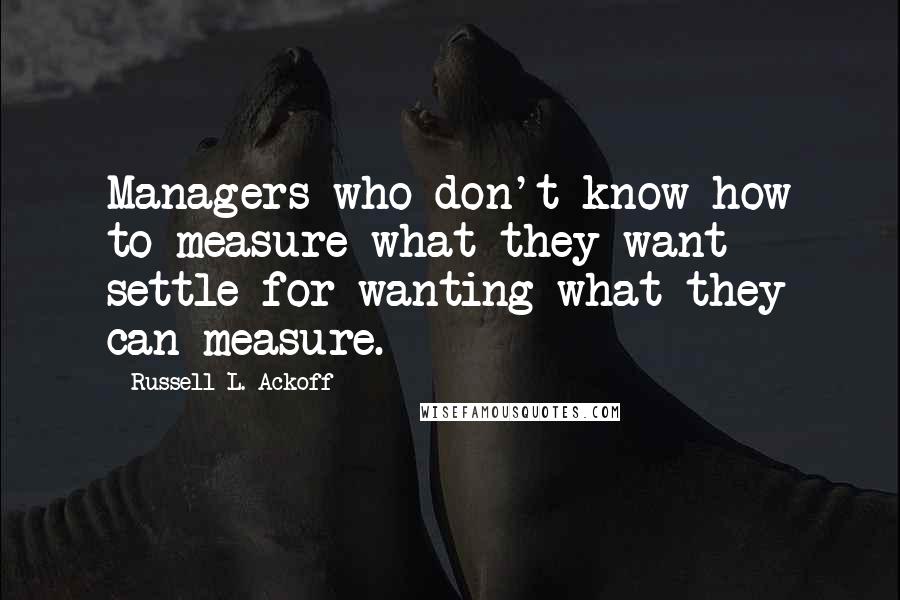 Russell L. Ackoff Quotes: Managers who don't know how to measure what they want settle for wanting what they can measure.