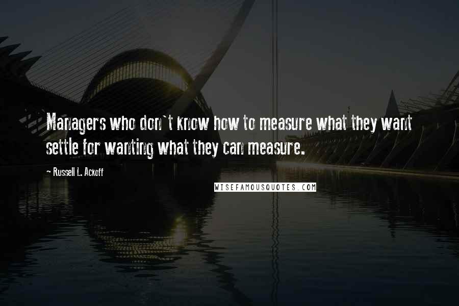 Russell L. Ackoff Quotes: Managers who don't know how to measure what they want settle for wanting what they can measure.