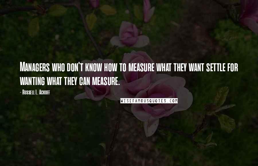 Russell L. Ackoff Quotes: Managers who don't know how to measure what they want settle for wanting what they can measure.