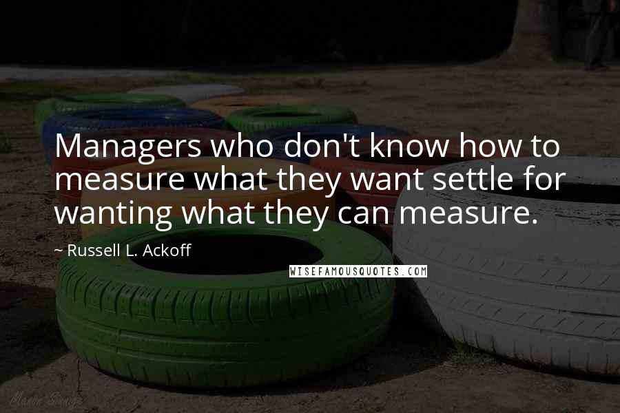 Russell L. Ackoff Quotes: Managers who don't know how to measure what they want settle for wanting what they can measure.