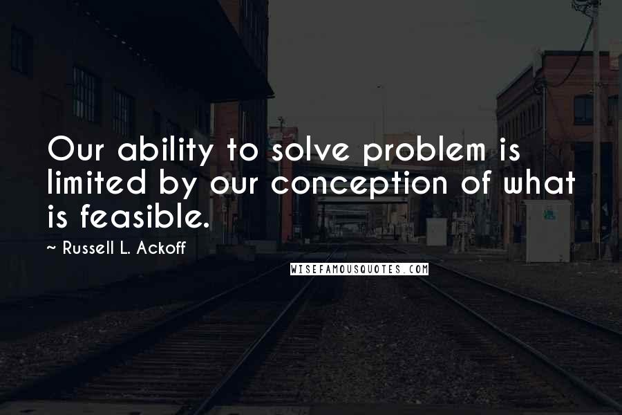 Russell L. Ackoff Quotes: Our ability to solve problem is limited by our conception of what is feasible.