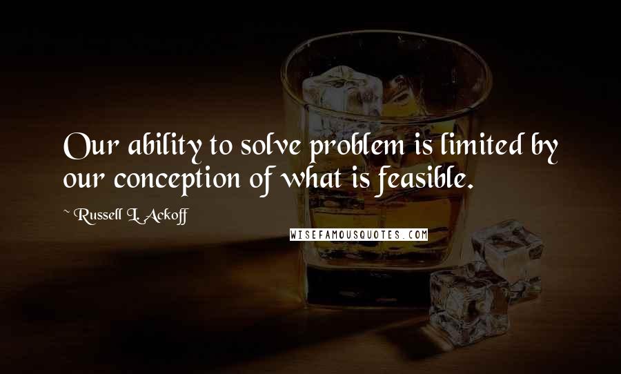 Russell L. Ackoff Quotes: Our ability to solve problem is limited by our conception of what is feasible.