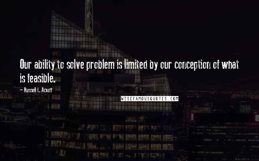 Russell L. Ackoff Quotes: Our ability to solve problem is limited by our conception of what is feasible.