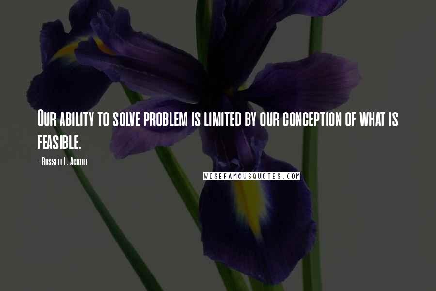 Russell L. Ackoff Quotes: Our ability to solve problem is limited by our conception of what is feasible.