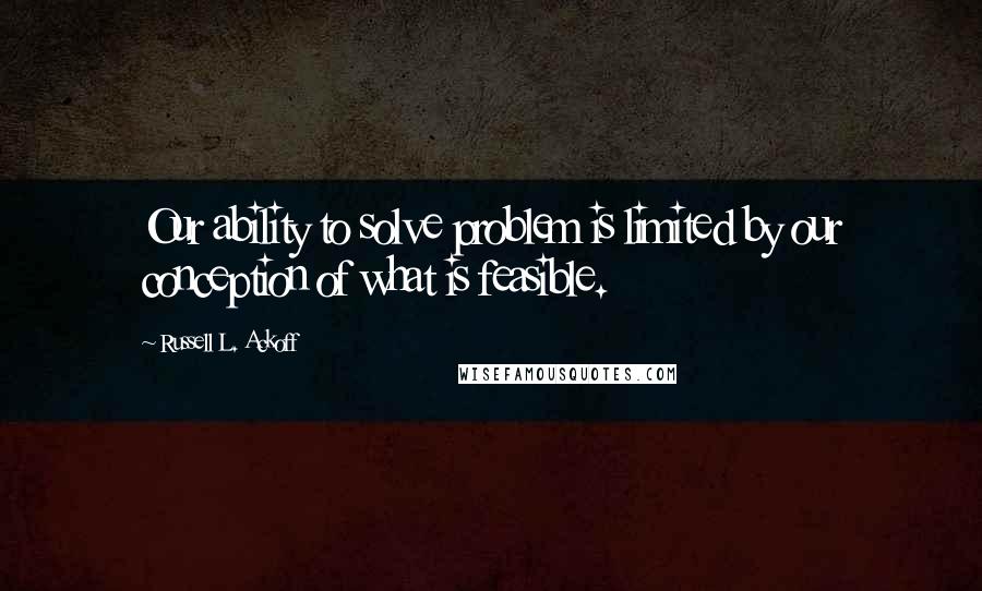 Russell L. Ackoff Quotes: Our ability to solve problem is limited by our conception of what is feasible.