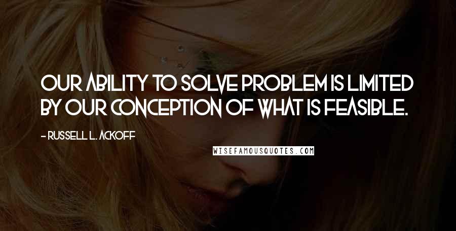 Russell L. Ackoff Quotes: Our ability to solve problem is limited by our conception of what is feasible.