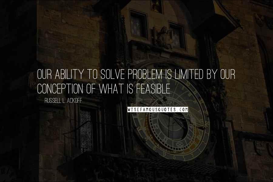 Russell L. Ackoff Quotes: Our ability to solve problem is limited by our conception of what is feasible.