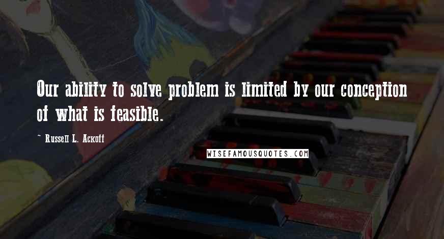 Russell L. Ackoff Quotes: Our ability to solve problem is limited by our conception of what is feasible.