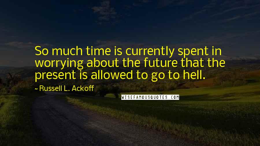 Russell L. Ackoff Quotes: So much time is currently spent in worrying about the future that the present is allowed to go to hell.