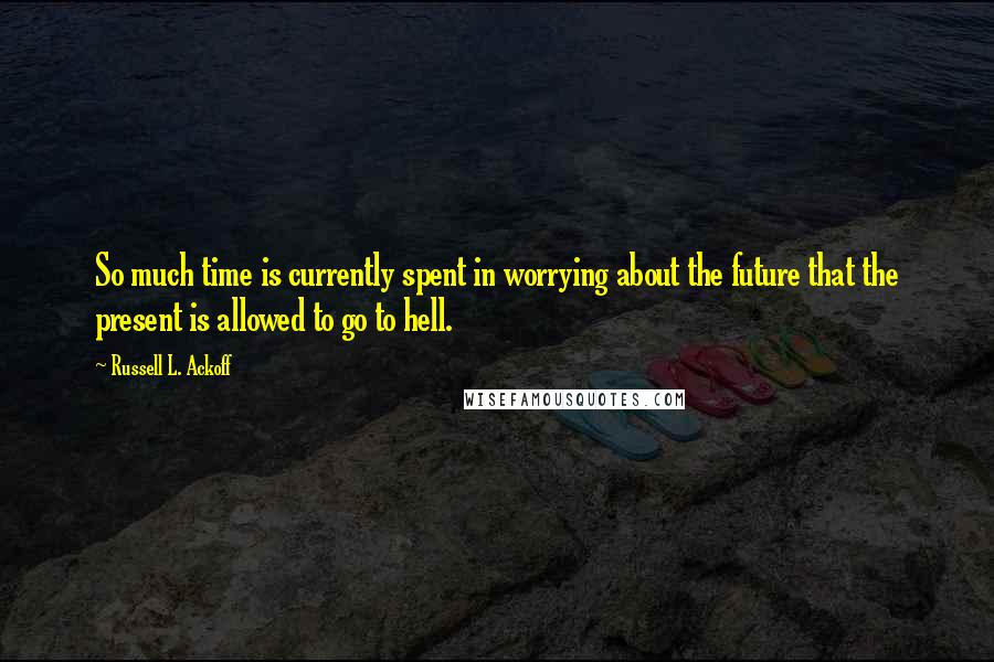 Russell L. Ackoff Quotes: So much time is currently spent in worrying about the future that the present is allowed to go to hell.