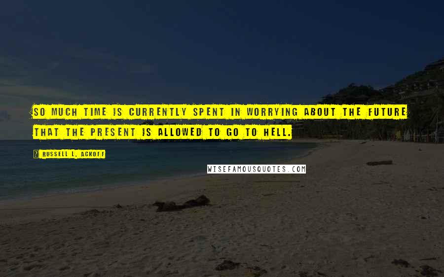 Russell L. Ackoff Quotes: So much time is currently spent in worrying about the future that the present is allowed to go to hell.