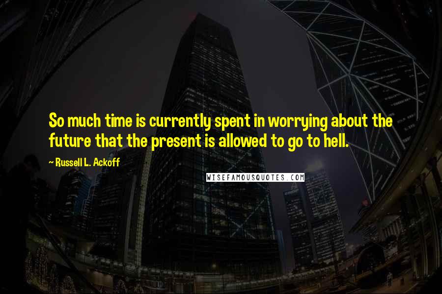 Russell L. Ackoff Quotes: So much time is currently spent in worrying about the future that the present is allowed to go to hell.