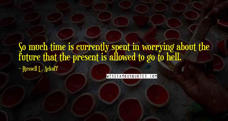 Russell L. Ackoff Quotes: So much time is currently spent in worrying about the future that the present is allowed to go to hell.