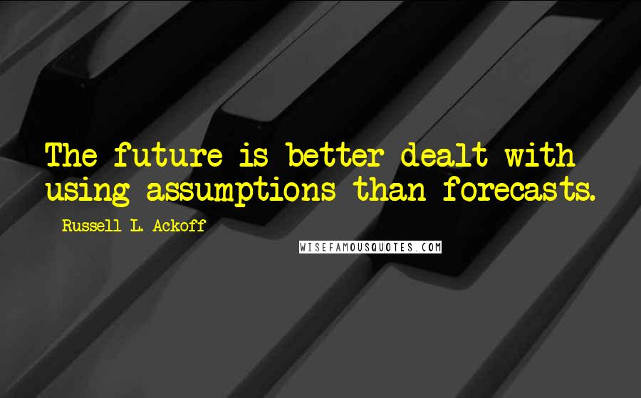 Russell L. Ackoff Quotes: The future is better dealt with using assumptions than forecasts.