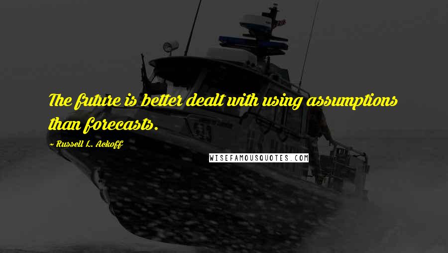 Russell L. Ackoff Quotes: The future is better dealt with using assumptions than forecasts.