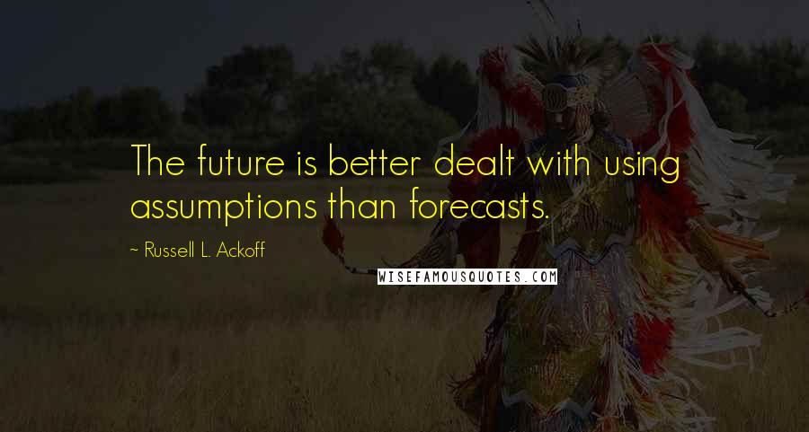 Russell L. Ackoff Quotes: The future is better dealt with using assumptions than forecasts.