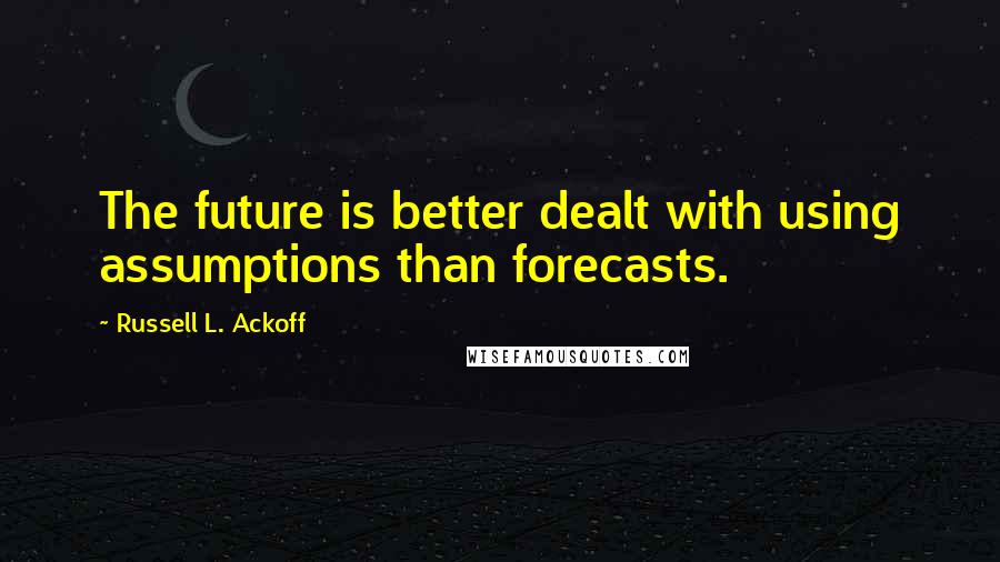 Russell L. Ackoff Quotes: The future is better dealt with using assumptions than forecasts.