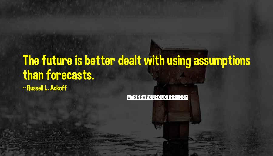 Russell L. Ackoff Quotes: The future is better dealt with using assumptions than forecasts.